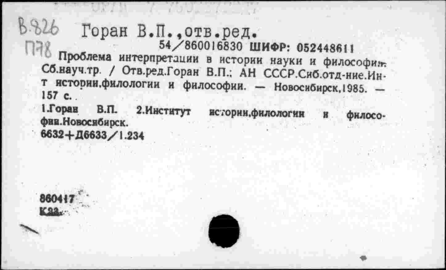 ﻿Горан В.П. ,отв.ред.
ПД2 „	54/860016830 ШИФР: 0524486(1
Проблема интерпретации в истории науки и философии Сб.науч.тр / Отв. ред.Горан В.П.; АН СССР.Сиб.отд-ние.Ин-т. истории.филолотии и философии. — Новосибирск, 1985. _
(.Горан В.П.	2.Институт	истории.филологии и филосо-
фия.Новосибирск.
6632+Д6633/1.234
860417
та*